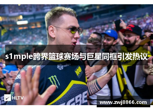 s1mple跨界篮球赛场与巨星同框引发热议