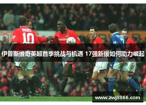 伊普斯维奇英超首季挑战与机遇 17强新援如何助力崛起